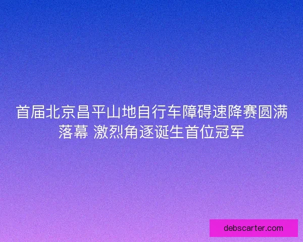 首届北京昌平山地自行车障碍速降赛圆满落幕 激烈角逐诞生首位冠军