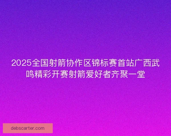 2025全国射箭协作区锦标赛首站广西武鸣精彩开赛射箭爱好者齐聚一堂