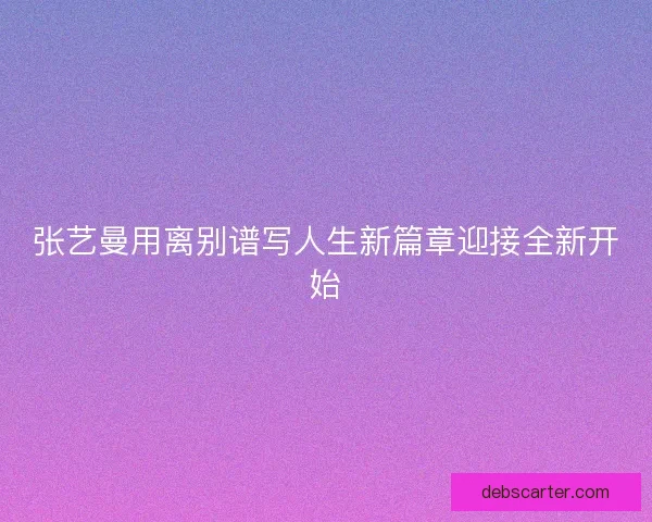 张艺曼用离别谱写人生新篇章迎接全新开始