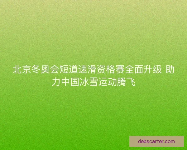 北京冬奥会短道速滑资格赛全面升级 助力中国冰雪运动腾飞