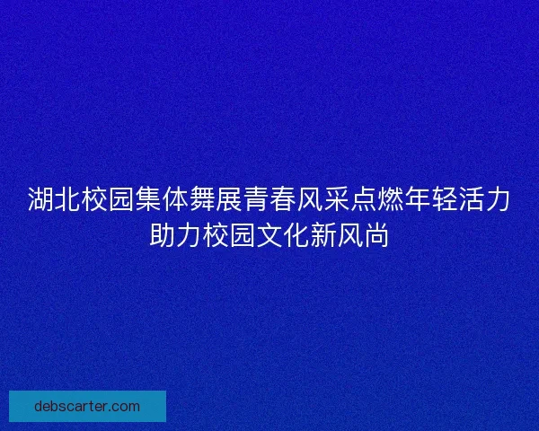 湖北校园集体舞展青春风采点燃年轻活力助力校园文化新风尚