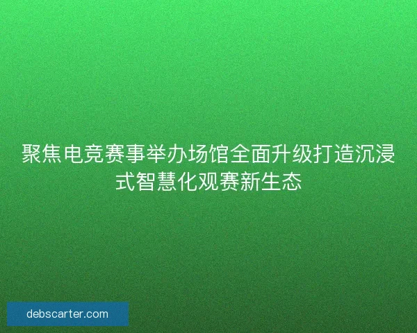 聚焦电竞赛事举办场馆全面升级打造沉浸式智慧化观赛新生态