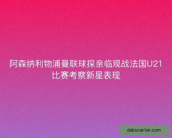 阿森纳利物浦曼联球探亲临观战法国U21比赛考察新星表现