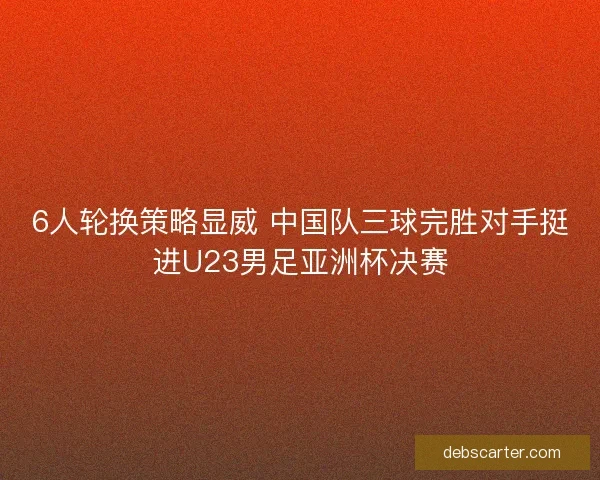 6人轮换策略显威 中国队三球完胜对手挺进U23男足亚洲杯决赛